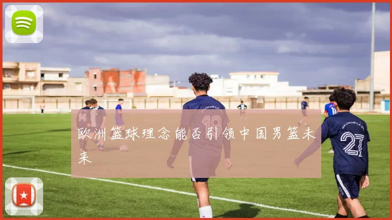 欧洲篮球理念能否引领中国男篮未来