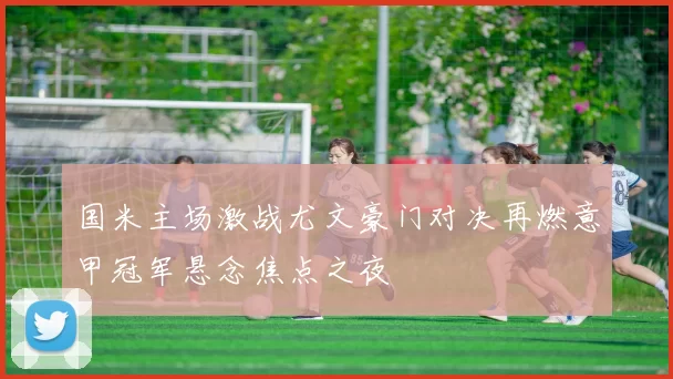 国米主场激战尤文豪门对决再燃意甲冠军悬念焦点之夜