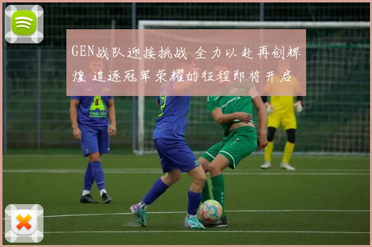 GEN战队迎接挑战 全力以赴再创辉煌 追逐冠军荣耀的征程即将开启