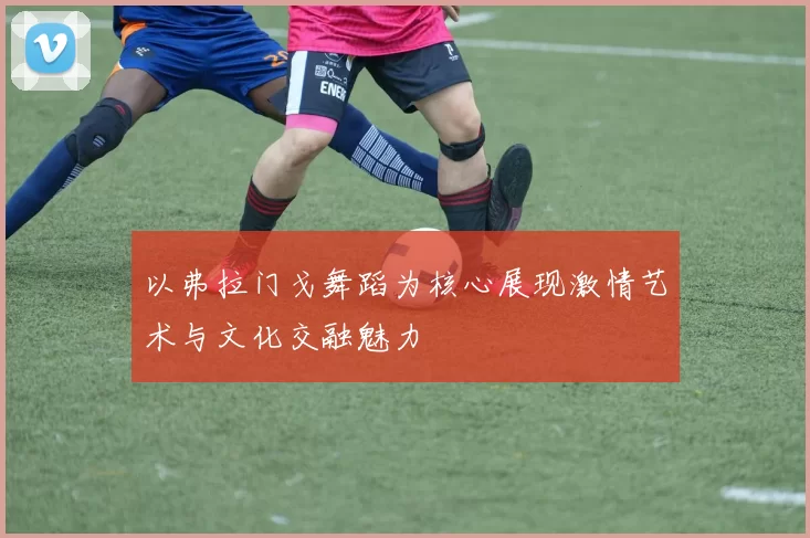 以弗拉门戈舞蹈为核心展现激情艺术与文化交融魅力