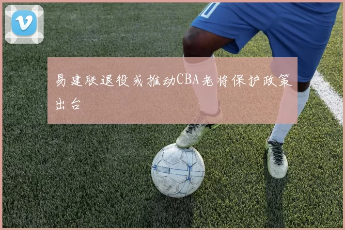 易建联退役或推动CBA老将保护政策出台