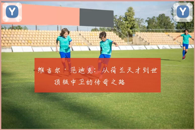 维吉尔·范迪克：从荷兰天才到世界顶级中卫的传奇之路