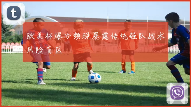 欧美杯爆冷频现暴露传统强队战术风险盲区