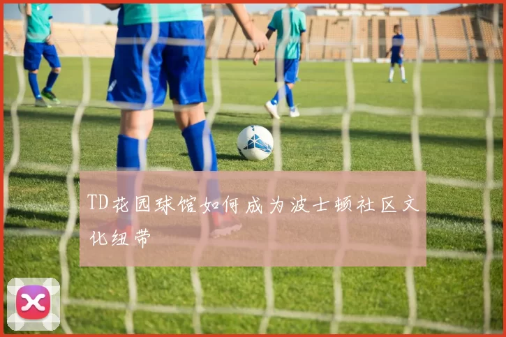 TD花园球馆如何成为波士顿社区文化纽带