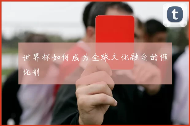 世界杯如何成为全球文化融合的催化剂