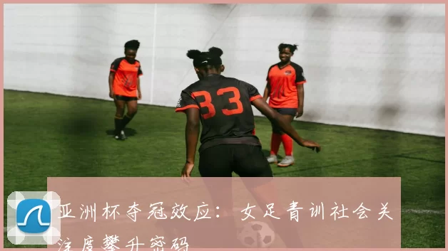 亚洲杯夺冠效应：女足青训社会关注度攀升密码