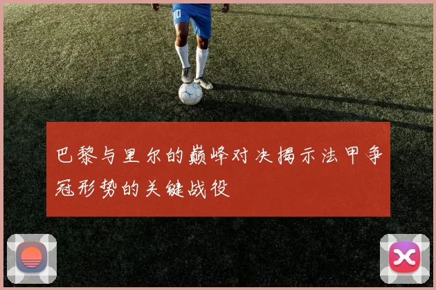 巴黎与里尔的巅峰对决揭示法甲争冠形势的关键战役