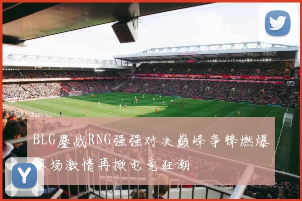 BLG鏖战RNG强强对决巅峰争锋燃爆赛场激情再掀电竞狂潮