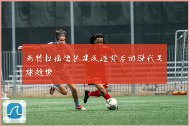 老特拉福德扩建改造背后的现代足球趋势