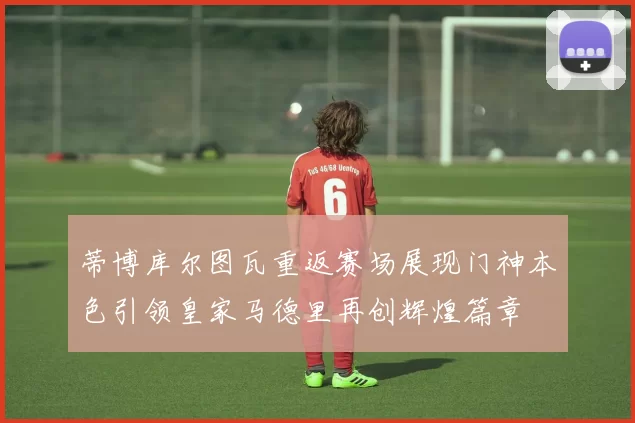 蒂博库尔图瓦重返赛场展现门神本色引领皇家马德里再创辉煌篇章