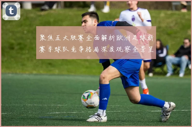 聚焦五大联赛全面解析欧洲足球新赛季球队竞争格局深度观察全景呈