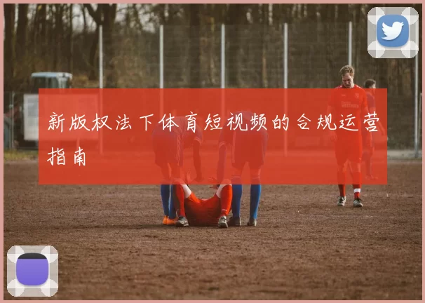 新版权法下体育短视频的合规运营指南