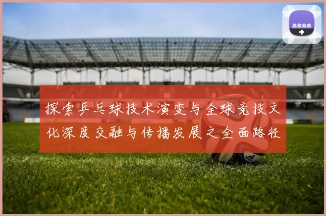 探索乒乓球技术演变与全球竞技文化深度交融与传播发展之全面路径